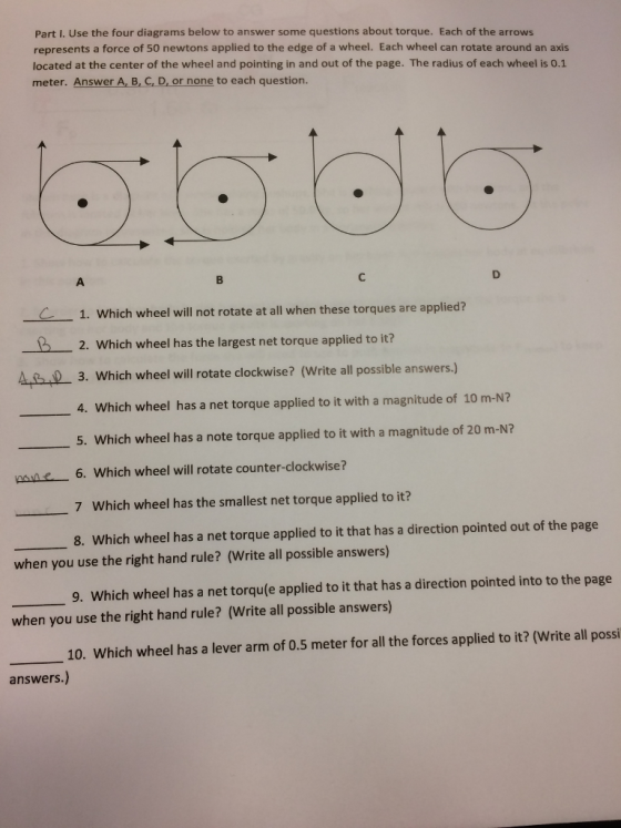Part I. Use the four diagrams below to answer some questions about torque. Each of the arrows represents a force of 50 newtons applied to the edge of a wheel. Each wheel can rotate around an axis located at the center of the wheel and pointing in and out of the page. The radius of each wheel is 0.1 meter. Answer A, B, C, D, or none to each question. 1. Which wheel will not rotate at all when these torques are applied? 12. Which wheel has the largst net torque applied to iti? 3. Which wheel will rotate clockwise? (Write all possible answers.) 4, which wheel has a net torque applied to it with a magnitude of 10 m-N? 5. Which wheel has a note torque applied to it with a magnitude of 20 m-N? 6. Which wheel will rotate counter-clockwise? 7 Which wheel has the smallest net torque applied to it? 8. Which wheel has a net torque applied to it that has a direction pointed out of the page when you use the right hand rule? (Write all possible answers) 9. Which wheel has a net torqu(e applied to it that has a direction pointed into to the page when you use the right hand rule? (Write all possible answers) 10. Which wheel has a lever arm of 0.5 meter for all the forces applied to it? (Write all posi answers.)