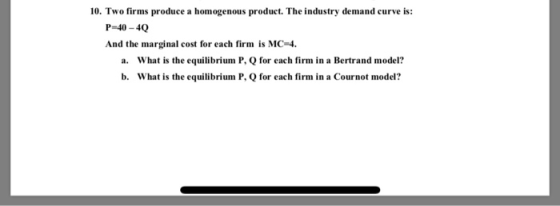 10. Two firms produce a homogenous product. The industry demand curve is: P-40-40 And the marginal cost for each firm is MC-4 What is the equilibrium P, Q for each firm in a Bertrand model? What is the equilibrium P, Q for each firm in a Cournot model? a. b.