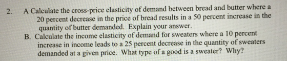 2. A Calculate the cross-price elasticity of demand between bread and butter where a 20 percent decrease in the price of bread results in a 50 percent increase in the quantity of butter demanded. Explain your answer. B. Calculate the income elasticity of demand for sweaters where a 10 percent increase in income leads to a 25 percent decrease in the quantity of sweaters demanded at a given price. What type of a good is a sweater? Why?