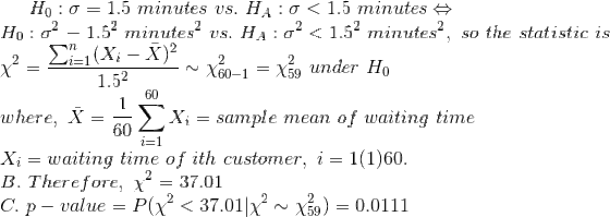 H_0:\sigma=1.5~minutes~vs.~H_A:\sigma<1.5~minutes\Leftrightarrow\\ H_0:\sigma^2=1.5^2~minutes^2~vs.~H_A:\sigma^2<1.5^2~minutes^2,~so~the~statistic~is\\ \chi^2=\frac{\sum_{i=1}^n(X_i-\bar{X})^2}{1.5^2}\sim \chi^2_{60-1}=\chi^2_{59}~under~H_0\\ where,~\bar{X}=\frac{1}{60}\sum_{i=1}^{60}X_i=sample~mean~of~waiting~time\\ X_i=waiting~time~of~ith~customer,~i=1(1)60.\\ B.~Therefore,~\chi^2=37.01\\ C.~p-value=P(\chi^2<37.01|\chi^2\sim \chi^2_{59})= 0.0111