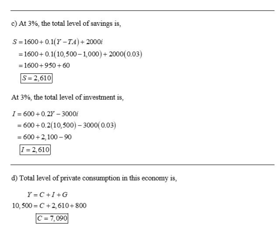 c) At 3%, the total level of savings is, S=1600+ 0.1(Y-TA + 2000i = 1600+ 0.1(10,500 - 1,000) + 2000(0.03) = 1600+950 + 60 S