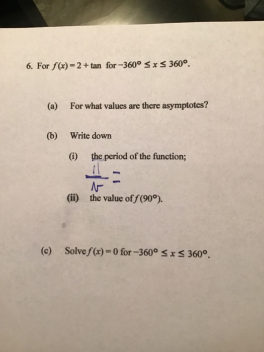 6. For f(x) = 2 + tan for-360° SXS 360°. (a) For what values are there asymptotes? (b) Write down (i) the period of the funct
