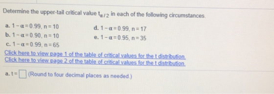 Determine the upper-tail critical value tu/2 in each of the following circumstances. a.1_ -0.99, n 10 b. 1-a-0.90, n 10 C. I-α: 0.99, n: 65 Click here to view page 1 of the table of critical values for the t distribution Click here to view page 2 of the table of critical d. 1- 0.99, n 17 e. 1-α:0.95, n 35 values for the t distribution at (Round to four decimal places as needed)
