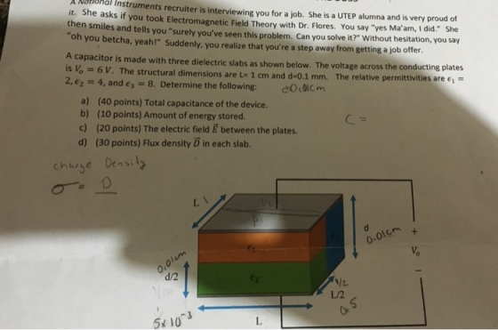 A National Instruments recruiter is interviewing you for a job. She is a UTEP alumna and is very proud of it. She asks if you took Electromagnetic Field Theory with Dr. Flores. You say yes Ma am, I did. She then smiles and tells you surely youve seen this problem. Can you solve it? Without hesitation, you say oh you betcha, yeah! Suddenly, you realize that youre a step away from getting a job offer. A capacitor is made with three dielectric slabs as shown below. The voltage across the conducting plat is = 6 V. The structural dimensions are L= 1 cm and d=0.1 mm. The relative permittivities are ei 2,2 4, and 3 8. Determine the following: Oolcm es a) (40 points) Total capacitance of the device. b) (10 points) Amount of energy stored c) (20 points) The electric field E between the plates. d) (30 points) Flux density D in each slab. charse Den s O-01cm d/2 L/2 51 103