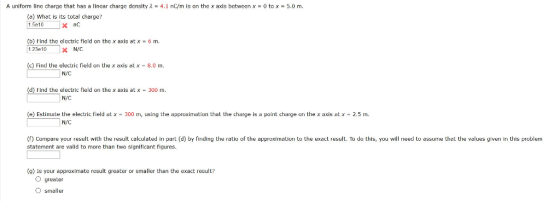 A uniform line charge that has a linear charge density λ = 4.1 nC/m is on the x axis between x = 0 to x-5.0 m (a) what is its total charge? (b) Find the electric field on the x axis at x = 6 m 1 23e 10 × N/C ci the electric field on the x axis at x 8.0 m N/C (d) Find the electric field on the x axis at x 300 m N/C (e)Estimate the electric field at x 300 m, using the approximation that the charge is a point charge on the x axis at x - 2.5 m. N/C () Cormpare your result with the result calculated in part (d) by finding the ratio of the approximation to the exact result. To do this, you will need to assume that the values given in this problern statement are valld to more than two significant figures (9) Is your approximate result greater or smaller than the exact result? O greater O smaller