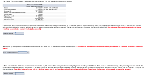 The Canton Corporation shows the following income statement. The firm uses FIFO inventory accounting. CANTON CORPORATION Income Statement for 20X1 Sales Cost of goods sold Gross profit Selling and administrative expense Depreciation Operating profit Taxes (30%) Aftertax income $ 272,800 (17,600 units at $15.50) 123,200 (17,600 units at $7.00) 149,600 13,640 15,900 120,060 $84,042 a. Assume in 20X2 the same 17,600-unit volume is maintained, but that the sales price increases by 10 percent. Because of FIFO inventory policy, old inventory will still be charged off at $7 per unit. Also assume selling and administrative expense will be 5 percent of sales and depreciation will be unchanged. The tax rate is 30 percent. Compute aftertax income for 20X2. (Do not round intermediate calculations. Round your final answer to the nearest whole dollar amount.) Aftertax income b. In part a, by what percent did aftertax income increase as a result of a 10 percent increase in the sales price? (Do not round intermediate calculations. Input your answer as a percent rounded to 2 decimal places.) Gain in aftertax income c. Now assume that in 20X3 the volume remains constant at 17,600 units, but the sales price decreases by 15 percent from its year 20X2 level. Also, because of FIFO inventory policy, cost of goods sold reflects the inflationary conditions of the prior year and is $7.50 per unit. Further, assume selling and administrative expense will be 5 percent of sales and depreciation will be unchanged. The tax rate is 30 percent. Compute the aftertax income. (Round the sales price per unit to 2 decimal places but do not round any other intermediate calculations. Round your final answer to the nearest whole dollar amount.) Aftertax income