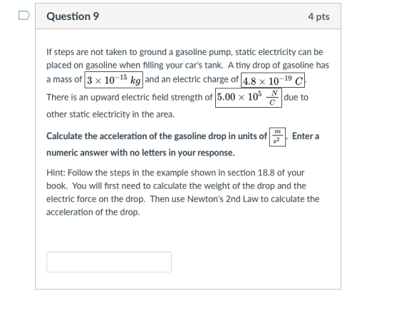 DQuestion 9 4 pts If steps are not taken to ground a gasoline pump, static electricity can be placed on gasoline when filling your cars tank. A tiny drop of gasoline has a mass of 3 x 10-15 kg and an electric charge of 4.8 x 10-19 c There is an upward electric feld strength of 15.00 × 105 other static electricity in the area. due to Calculate the acceleration of the gasoline drop in units of1 numeric answer with no letters in your response. Enter a Hint: Follow the steps in the example shown in section 18.8 of your book. You will first need to calculate the weight of the drop and the electric force on the drop. Then use Newtons 2nd Law to calculate the acceleration of the drop.
