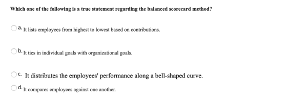 Which one of the following is a true statement regarding the balanced scorecard method? a. It lists employees from highest to lowest based on contributions. D. It ties in individual goals with organizational goals Ос. es the emploees performance along a bell-shaped curve. O d. It compares employees against one another.