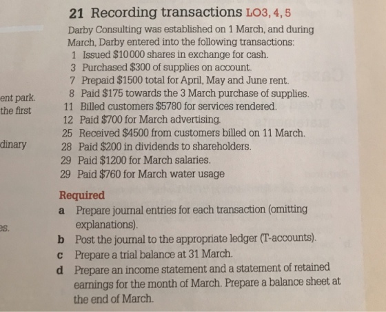 21 Recording transactions LO3, 4, 5 Darby Consulting was established on 1 March, and during March, Darby entered into the following transactions: 1 Issued $10000 shares in exchange for cash 3 Purchased $300 of supplies on account. 7 Prepaid $1500 total for April, May and June rent. 8 Paid $175 towards the 3 March purchase of supplies. 11 Billed customers $5780 for services rendered. 12 Paid $700 for March advertising. 25 Received $4500 from customers billed on 11 March. 28 Paid $200 in dividends to shareholders. 29 Paid $1200 for March salaries. 29 Paid $760 for March water usage ent park the first dinary Required a Prepare jounal entries for each transaction (omitting explanations) Post the journal to the appropriate ledger (T-accounts). Prepare a trial balance at 31 March. Prepare an income statement and a statement of retained earnings for the month of March. Prepare a balance sheet at the end of March. es. b c d