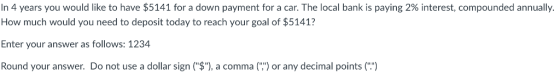 In 4 years you would like to have $5141 for a down payment for a car. The local bank is paying 2% interest, compounded annually. How much would you need to deposit today to reach your goal of $5141? Enter your answer as follows: 1234 Round your answer. Do not use a dollar sign($, a comma( or any decimal points()