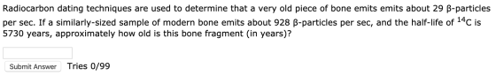 Radiocarbon dating techniques are used to determine that a very old piece of bone emits emits about 29 B-particles per sec. I