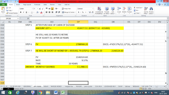 Home nert Page Layout Formulas Data Review View dd-Ins Cut Σ AutoSum ー E ゴWrap Text ta copy ▼ в 1 프· ー· 鱼, Δ. : rーー 逻锂函Merge & Center. $, % , 弼,8 Conditional Format eCell Insert Delete Formsat Paste Sort &Find & 2 ClearFe Select Edting Format Painter Formatting, as Table w styles. ▼ ㆆ ▼ Clipboard DP168 DL Font Alignment Number Cells DM DN DO DP DQ DR DS DT DU DV AFTER PURCHASE OF CABIN OF $425000 AMOUNT LEFT 150 151 152 153 154 155 156 157 158 159 160 161 162 163 164 165 166 167 168 4EV PE EPS DIV ABNORMAL APV ROSS deberk MARGIN MONEY STEP 5 414477.51 (839477.51-425000) HE STILL HAS 20 YEARS TO RETIRE FV OF 414477.51 AFTER 20 YEARS STEP 6 FV 2788968.20 EXCEL-FV(9.57%/12,12*20,,-414477.51) STEP 7 HE WILL BE SHORT OF MONEY BY = 4935492.79 (STEP!)-2788968.20 2146524.60 FV RATE TIME 2146524.60 9.57% 20 YEARS ANSWER MONTHLY SAVINGS $ 2,988.11 EXCEL-PMT(9.57%/12,12*20,,-2146524.60) a- al tax . PB ROPİ ote EVA MVA LEVERAGED BUYSWAPdistress BRIGHAN CAP GAIN erences: AL125 福 130%