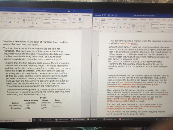 New Microsoft Word Document Design Layout References Mailings Review View HelpTell me Share Com Autosave Of File Home insert Design Layout References Mailings ReviewView Hep New Microsoft Word Document (2) 14 A A Aa- 1 Normal T No Spac.. HeadinEditing Dictate E Verdana 14 AA Aa A 2 Font Paste Styles Voice f Normal No Spac Heading Clipboard Font Paragrapr Styles Total economic profit is highest when the recycling production method is used/not used Consider a lake found in the town of Margaret River, and then answer the questions that follow. The town has a resort whose visitors use the lake for recreation. The town also has a fish cannery that dumps industrial waste into the lake. This pollutes the lake and makes it a less desirable holiday destination. That is, the fish cannerys waste decreases the resorts economic profit. Imagine that the fish cannery could use a different production method that involves recycling water. This would reduce the pollution in the lake to levels safe for recreation, and the resort When the fish cannery uses the recycling method, the resort earns $2,800-$2,000-$800$2,800-$2,000-$800 more per week than it does with no recycling. Therefore, the resort should be willing to pay up to $800 per week for the fish cannery to recycle water. However, the recycling method decreases the fish cannerys economic profit by $2,300-$1,800-$500$2,300-$1,800 $500 per week. Therefore, the fish cannery should be willing to use the recycling method if it is compensated with at least $500 per week. would no longer be affected. If the fish cannery uses the recycling method, then the fish cannerys economic profit is $1,800 per week, and the resorts economic profit is $2,800 per week. If the fish cannery does not use the recycling method, then the fish cannerys economic profit is $2,300 per week, and the resorts economic profit is $2,000 per week. Imagine the resort has the property rights to the lake. That is, the resort has the right to a clean (unpolluted) lake. In this case, assuming the two firms can bargain at no cost, the fish cannery will not use/use the recycling method and will pay the resort $o/between $o-$300/between $300- $500/between $500-$800 per week These figures are summarised in the following table. Complete the following table by computing the total profit (the fish cannerys economic profit and the resorts economic profit combined) with and without recycling. Now, imagine the fish cannery has the property rights to the lake, including the right to pollute it. In this case, assuming the two firms can bargain at no cost, the fish cannery will use/not use the recycling method, and the resort will pay the fish canner $o/between $0-$300/between $300- s500/between $500-$s00 per week. Profit Fish Cannery Resort Total (Dollars) (Dollars) (Dollars) 2,000 2,800 Action The resort will make the most economic profit when it has property rights to a clean lake/the fish cannery has property rights to pollute the lake No Recycling 2,300 Recycling 1,800 True or False: The fish cannery will use the recycling method only if the resort has the property rights. wB LectureWorksheets.. New Microsoft Wor... Naw Microst Wor..New folder ()Aplis Student Que. P Week 3 Lec (2)-Po.. Type here to search