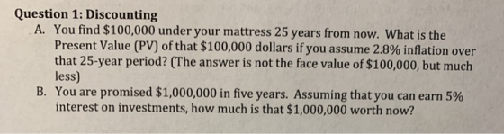 Question 1: Discounting A. You find $100,000 under your mattress 25 years from now. What is the Present Value (PV) of that $1
