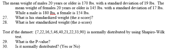 The mean weight of males 20 years or older is 170 lbs. with a standard deviation of 19 ibs. The mean weight of females 20 years or older is 145 lbs. with a standard deviation of 17 lbs. While a male is 180 lbs, a female is 154 lbs. What is his standardized weight (the z-score)? 27. 28. What is her standardized weight (the z-score) Test if the dataset: {7,22,16,5,46,40,21,22,33,90) is normally distributed by using Shapiro-Wilk 29. What is the P-value? test. 30. Is it normally distributed? (Yes or No)