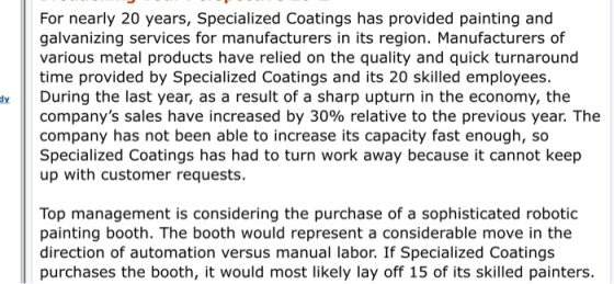 For nearly 20 years, Specialized Coatings has provided painting and galvanizing services for manufacturers in its region. Manufacturers of various metal products have relied on the quality and quick turnaround time provided by Specialized Coatings and its 20 skilled employees ty During the last year, as a result of a sharp upturn in the economy, the companys sales have increased by 30% relative to the previous year. The company has not been able to increase its capacity fast enough, so Specialized Coatings has had to turn work away because it cannot keep up with customer requests. Top management is considering the purchase of a sophisticated robotic painting booth. The booth would represent a considerable move in the direction of automation versus manual labor. If Specialized Coatings purchases the booth, it would most likely lay off 15 of its skilled painters.