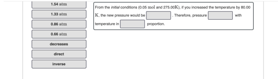 1.54 atm From the initial conditions (0.05 mol and 275.00K), if you increased the temperature by 80.00 1.33 atm K, the new pr