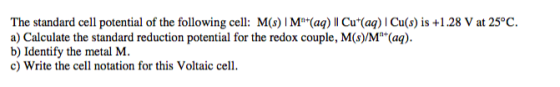 The standard cell potential of the following cell: M(s) IM(aq)Il Cu (aq) I Cu(s) is +1.28 V at 25°C. a) Calculate the standar