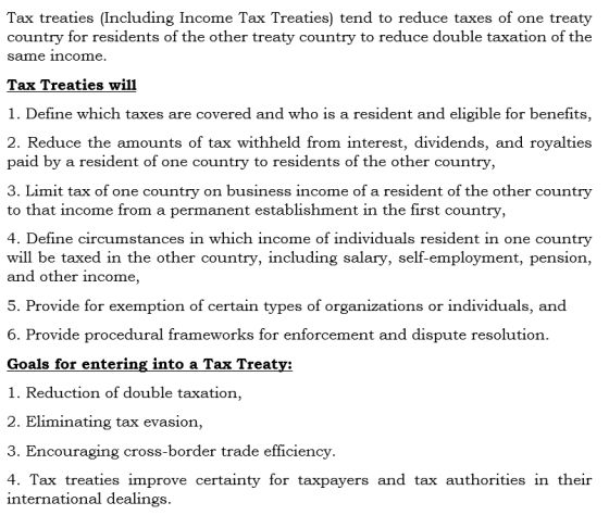 Tax treaties (Including Income Tax Treaties) tend to reduce taxes of one treaty country for residents of the other treaty country to reduce double taxation of thee same income Tax Treaties will 1. Define which taxes are covered and who is a resident and eligible for benefits, 2. Reduce the amounts of tax withheld from interest, dividends, and royalties paid by a resident of one country to residents of the other country, 3. Limit tax of one country on business income of a resident of the other country to that income from a permanent establishment in the first country 4. Define circumstances in which income of individuals resident in one country will be taxed in the other country, including salary, self-employment, pension, and other income 5. Provide for exemption of certain types of organizations or individuals, and 6. Provide procedural frameworks for enforcement and dispute resolution. Goals for entering into a Tax Treatv: 1. Reduction of double taxation, 2. Eliminating tax evasion 3. Encouraging cross-border trade efficiencv. 4. Tax treaties improve certainty for taxpayers and tax authorities in theiır international dealings