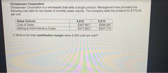 Christensen Corporation Christensen Corporation is a wholesaler that sells a single product. Management has provided the following cost data for two levels of monthly sales volume. The company sells the product for $173.00 per unit. Sales Volume Cost of Sales Selling & Administrative Costs 4,0105.0107 $384,267 $337,173 307,567$ S317,993 1) What is the total contribution margin when 4,350 units are sold?