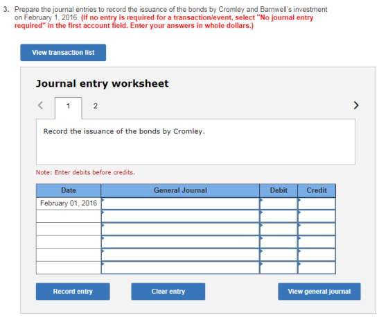 on February 1, 2016. (If no entry is required for a transactionlevent, selectNo journal entry required in the first account field. Enter your answers in whole dollars.) View transaction list Journal entry worksheet 2 Record the issuance of the bonds by Cromley. Note: Enter debits before credits. Date General Journal Debit Credit February 01, 2016 Record entry Clear entry View general journal