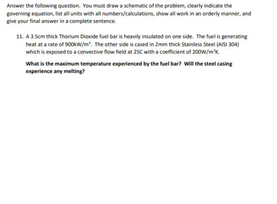 Answer the following question. You must draw a schematic of the problem, clearly indicate the governing equation, list all units with all numbers/calculations, show all work in an orderly manner, and give your final answer in a complete sentence. 11. A 3.5cm thick Thorium Dioxide fuel bar is heavily insulated on one side. The fuel is generating heat at a rate of 900kW/m3. The other side is cased in 2mm thick Stainless Steel (AISI 304) which is exposed to a convective flow field at 25C with a coefficient of 200W/m2K. 112 What is the maximum temperature experienced by the fuel bar? Will the steel casing experience any melting?