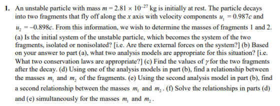 1. An unstable particle with mass 2.81 x 10-27 kg is initially at rest. The particle decays into two fragments that fly off a