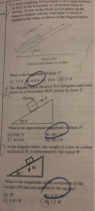 k weighing 10.0 newtons is on a ramp inclined 3)A block at 30.0° to the horizontal. A 3.0-newton force of ramp at constant velocity with force F, which is parallel to the ramp, as shown in the diagram below ockfriction, F, acts on the block as it is pulledu 30 10.oN 30.0 (Vectors not drawn to scale) What is the tude of force F? A) 7.0N B) 8.0N 10N D) 13 N 4. The dia ow shows a 10.0-kilogram mass held at rest on a frictionless 30.0° incline by force F 10.0 kg F 30.0° What is the approximate pegnitude ofnforce F? 4)9.81 N B) 49.1 C) 85.0 N In the diagram below, the weight of a box on a plane inclined at 30. is represented by the vector W ) 98.1 N What is the magnitude of he weight (W) that acts parallel to the inclihe? A) W component of the C) 0.87 W 1.5 W