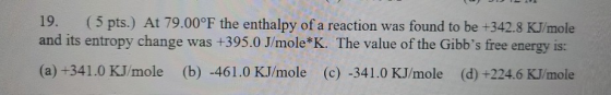 19. (5 pts.) At 79.00°F the enthalpy of a reaction was found to be +342.8 KJ/mole and its entropy change was +395.0 J/mole*K.