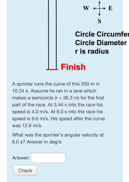 Circle Circumfer Circle Diameter r is radius Finish A sprinter runs the curve of this 200 m in 10.34 s. Assume he ran in a lane which makes a semicircle (r 36.3 m) for the first part of the race. At 3.44 s into the race his speed is 4.0 m/s. At 8.0 s into the race his speed is 9.6 m/s. His speed after the curve was 12.8 m/s. What was the sprinters angular velocity at 8.0 s? Answer in deg/s Answer: Check