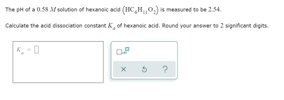 The pH of a 0.58 M solution of hexanoic acid (HC H10,) is measured to be 2.54. Calculate the acid dissociation consta hexanoi
