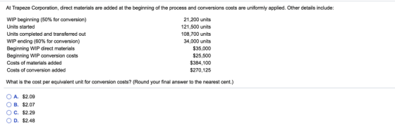 At Trapeze Corporation, direct materials are added at the beginning of the process and conversions costs are uniformly applied. Other details include WIP beginning (50% for conversion) Units started Units completed and transferred out WIP ending (60% for conversion) Beginning WIP direct materials Beginning WIP conversion costs Costs of materials added Costs of conversion added 21,200 units 121,500 units 108,700 units 34,000 units $35,000 $25,500 $384,100 $270,125 What is the cost per equivalent unit for conversion costs? (Round your final answer to the nearest cent.) OA. $2.09 B. $2.07 O C. $2.29 O D. $2.48