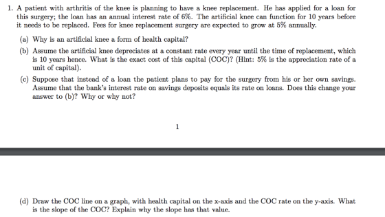 1. A patient with arthritis of the knee is planning to have a knee replacement. He has applied for a loan for this surgery, the loan has an annual interest rate of 6%. The artificial knee can function for 10 years before it needs to be replaced. Fees for knee replacement surgery are expected to grow at 5% annually. (a) Why is an artificial knee a form of health capital? (b) Assume the artificial knee depreciates at a constant rate every year until the time of replacement, which is 10 years hence, what is the exact cost of this capital (COC)? (Hint: 5% is the appreciation rate of a unit of capita (c) Suppose that instead of a loan the patient plans to pay for the surgery from his or her own savings Assume that the banks interest rate on savings deposits equals its rate on loans. Does this change your answer to (b)? Why or why not? (d) Draw the COC line on a graph, with health capital on the x-axis and the COC rate on the y-axis. What is the slope of the COC? Explain why the slope has that value.