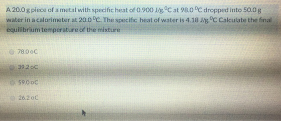 A 20.0 g piece of a metal with specific heat of 0.900 J/g.°C at 98.0 °C dropped into 50.0 g water in a calorimeter at 20.0°C.
