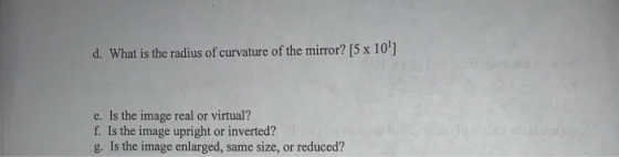 d. What is the radius of curvature of the mirror? [5 x 10] e. Is the image real or virtual? f. Is the image upright or inverted? g. Is the image enlarged, same size, or reduced?