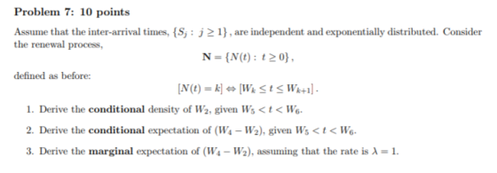 Problem 7: 10 points Assume that the inter-arrival times, S the renewal process, j21, are independent and exponentially distributed. Consider N = {N(t): t 0), defined as before: 1. Derive the conditional density of W2, given Ws<t< Wo 2. Derive the conditional expectation of (Ws - W2), given Ws<t< Wo 3. Derive the marginal expectation of (W1-W2), assuming that the rate is