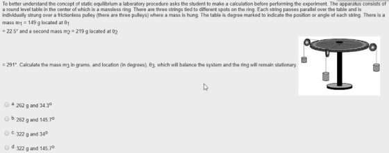 To better understand the concept of static equilibrium a laboratory procedure asks the student to make a calculation before performing the experiment. The apparatus consists of a round level table in the center of which is a massless ring. There are three strings tied to different spots on the ring. Each string passes parallel over the table and is individually strung over a frictionless pulley (there are three pulleys) where a mass is hung. The table is degree marked to indicate the position or angle of each string There is a mass m1 149 g located at 01 -22.59 and a second mass m2 219 g located at 82 -291° Calculate the mass m3 in grams, and location (in degrees), θ3, which will balance the system and the ring will remain stationary O a 262 g and 34.3° b. 262 g and 145.70 oc. 322 g and 340 od. 322 g and 145.7
