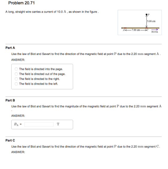 Problem 20.71 A long, straight wire carries a current of 10.0 A, as shown in the figure 5.00 cm A ←-7.00 cm 10.0A Part A Use the law of Blot and Savart to find the direction of the magnetic field at point P due to the 2.20 mm segment A ANSWER The field is directed into the page. The field is directed out of the page. The field is directed to the right. The field is directed to the left. Part B Use the law of Biot and Savart to find the magnitude of the magnetic field at point P due to the 2.20 mm segment A ANSWER: BA = Use the law of Biot and Savart to find the direction of the magnetic field at point P due to the 2.20 mm segment C. ANSWER: