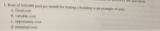 unswerS The question. 1. Rent of $10,000 paid per month for renting a building is an example of a(n): a. fixed cost. b. varia
