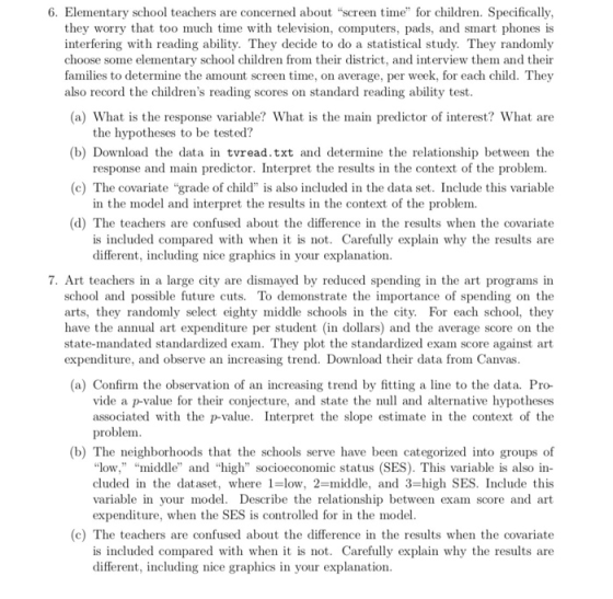 6. Elementary school teachers are concerned about screen time for children. Specifically, they worry that too much time with television, computers, pads, and smart phones is interfering with reading ability. They decide to do a statistical study. They randomly choose some elementary school children from their district, and interview them and their families to determine the amount screen time, on average, per week, for each child. They also record the childrens reading scores on standard reading ability test (a) What is the response variable? What is the main predictor of interest? What are (b) Download the data in tvread.txt and determine the relationship between the (c) The covariate grade of child is also included in the data set. Include this variable the hypotheses to be tested? response and main predictor. Interpret the results in the context of the problem in the model and interpret the results in the context of the problem. (d) The teachers are confused about the difference in the results when the covariate is included compared with when it is not. Carefully explain why the results are different, including nice graphics in your explanation. 7. Art teachers in a large city are dismayed by reduced spending in the art programs in school and possible future cuts. To demonstrate the importance of spending on the arts, they randomly select eighty middle schools in the city. For each school, they have the annual art expenditure per student (in dollars) and the average score on the state-mandated standardized exam. They plot the standardized exam score against art expenditure, and observe an increasing trend. Download their data from Canvas (a) Confirm the observation of an increasing trend by fitting a line to the data. Pro- vide a p-value for their conjecture, and state the null and alternative hypotheses associated with the p-value. Interpret the slope estimate in the context of the problem (b) The neighborhoods that the schools serve have been categorized into groups of low, middle and high socioeconomic status (SES). This variable is also in- cluded in the dataset, where 1-low, 2-middle, and 3-high SES. Include this variable in your model. Describe the relationship between exam score and art expenditure, when the SES is controlled for in the model (c) The teachers are confused about the difference in the results when the covariate is included compared with when it is not. Carefully explain why the results are different, including nice graphics in your explanation.