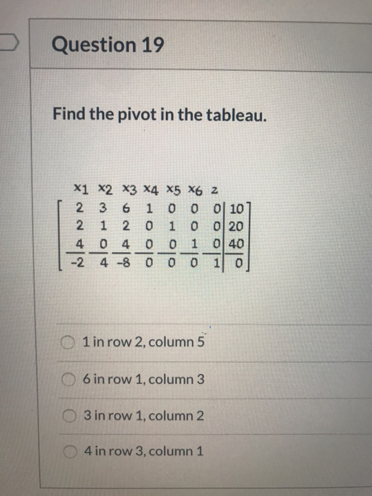 Question 19 Find the pivot in the tableau. X1 X2 X3 X4 X5 X6 Z 2 3 6 1 0 0 0 10 2 1 2 0 0 0 20 4 04 0 0 1 040 -2 4 -8 0 1 0 ی