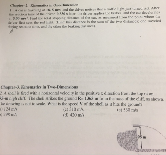 Chapter- 2. Kinematics in One-Dimension I. A car is traveling at 18. 5 m/s, and the driver notices that a traffic light just turned red. After the reaction time of the driver, 0.330 s later, the driver applies the brakes, and the car decelerates at 5.00 m/s2. Find the total stopping distance of the car, as measured from the point where the driver first sees the red light. (Hint: this distance is the sum of the two distances; one traveled during reaction time, and the other the braking distance). Chapter-3. Kinematics in Two-Dimensions 2. A shell is fired with a horizontal velocity in the positive x direction from the top of an 05-m high cliff. The shell strikes the ground R= 1365 m fromn the base of the cliff, as shown. The drawing is not to scale. What is the speed V of the shell as it hits the ground? a) 124 m/s ) 298 m/s (c) 310 m/s (d) 420 m/s (e) 530 m/s 95m
