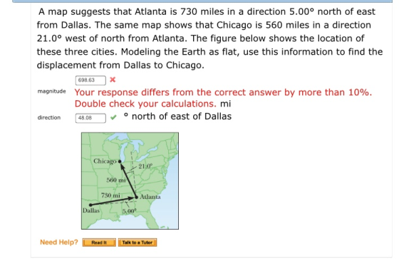 A map suggests that Atlanta is 730 miles in a direction 5.00° north of east from Dallas. The same map shows that Chicago is 560 miles in a direction 21.0° west of north from Atlanta. The figure below shows the location of these three cities. Modeling the Earth as flat, use this information to find the displacement from Dallas to Chicago. 698 63x magnitude Your response differs from the correct answer by more than 10%. Double check your calculations. mi direction 4808 north of east of Dallas Chicago 21.0 560 mi 730 miAdanta Dallas 5 Need Help? ReadITalk to a Tutor