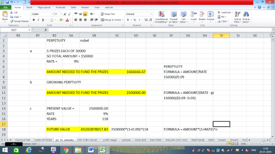 Home nert Page Layout Formulas Data Review View dd-Ins Cut Σ AutoSum ー E ゴWrap Text ta copy ▼ B า 프 . Ej-., Δ. : r_一 逻锂函Merge & Center. $, % , 弼,8 Conditional Format CeInsert Delete Format Formatting as Table Styles2 Clear Sort &Find & Format Painter Clipboard Alignment Number Cells Edting 5117 RX RY SB SC SD SF SH SJ SK PERPETUITY nobel 5 PRIZES EACH OF 30000 SO TOTAL AMOUNT = 150000 RATE = 4 9% PEREPTUITY FORMULA AMOUNT/RATE 150000/0.09 6 AMOUNT NEEDED TO FUND THE PRIZES 1666666.67 9 GROWING PERPTUITY 10 FORMULA AMOUNT/(RATE -g) 150000/(0.09-0.03) AMOUNT NEEDED TO FUND THE PRIZES 2500000.00 12 13 14 15 16 17 18 19 /4 | CALCULATOR .. LOAN OPTIONS PRESENT VALUE = RATE YEARS 2500000.00 9% 118 FUTURE VALUE 65202878017.83 2500000 (1+0.09)4118 FORMULA AMOUNT( 1+RATE)An CAP STRU VALUE BOX DILUTIONDOLLAR COST AVGMORTGAGE EXPO SheetiSheet2Shel 福 130% rences: x261 11:45