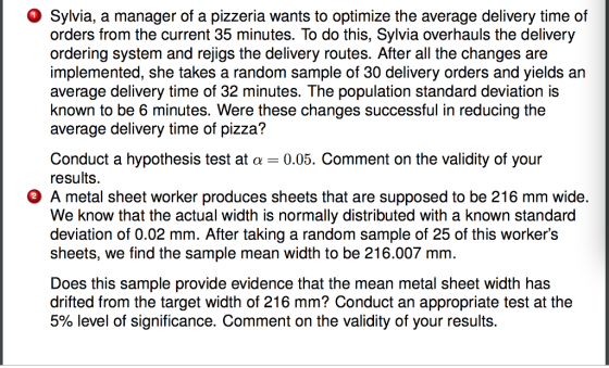 Sylvia, a manager of a pizzeria wants to optimize the average delivery time of orders from the current 35 minutes. To do this, Sylvia overhauls the delivery ordering system and rejigs the delivery routes. After all the changes are implemented, she takes a random sample of 30 delivery orders and yields an average delivery time of 32 minutes. The population standard deviation is known to be 6 minutes. Were these changes successful in reducing the average delivery time of pizza? Conduct a hypothesis test at a0.05. Comment on the validity of your results. A metal sheet worker produces sheets that are supposed to be 216 mm wide. We know that the actual width is normally distributed with a known standard deviation of 0.02 mm. After taking a random sample of 25 of this workers sheets, we find the sample mean width to be 216.007 mm. Does this sample provide evidence that the mean metal sheet width has drifted from the target width of 216 mm? Conduct an appropriate test at the 5% level of significance. Comment on the validity of your results.