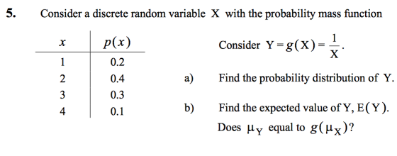 5.Consider a discrete random variable X with the probability mass function xp(x) Consider Y-g(X) 0.2 0.4 0.3 0.1 a)Find the probability distribution of Y b) Find the expected value of Y, E(Y) Does μ Y equal to g(μx)? 4