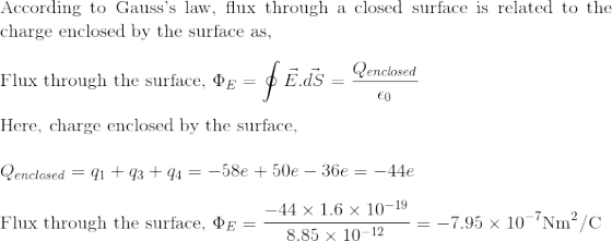 \!\!\!\!\!\!\!\!\!$According to Gauss's law, flux through a closed surface is related to the charge enclosed by the surface as,$\\\\ $Flux through the surface, $\Phi_E=\oint \vec{E}.\vec{dS}=\frac{Q_{enclosed}}{\epsilon_0}\\\\ $Here, charge enclosed by the surface, $\\\\Q_{enclosed}= q_1+q_3+q_4= -58e+50e-36e=-44e\\\\ $Flux through the surface, $\Phi_E =\frac{-44\times 1.6\times 10^{-19}}{8.85\times 10^{-12}}=-7.95\times 10^{-7}$Nm$^2$/C$