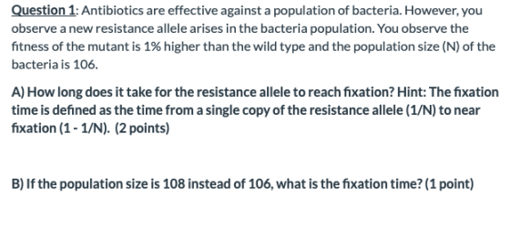 Question 1: Antibiotics are effective against a population of bacteria. However, you observe a new resistance allele arises i