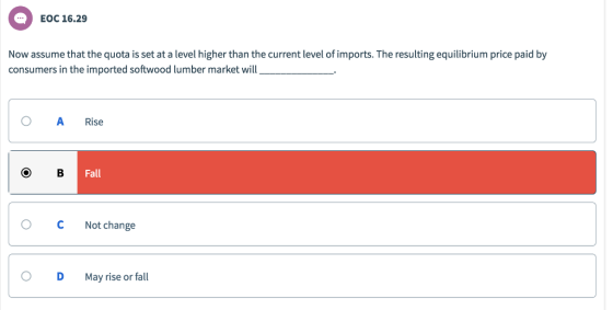EOC 16.29 Now assume that the quota is set at a level higher than the current level of imports. The resulting equilibrium price paid by consumers in the imported softwood lumber market will O ARise Fall O CNot change O D May rise or fall