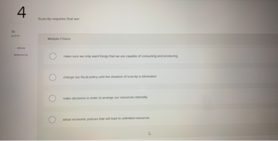 4. Scarcity requires that we 10 Multiple Choice make sure we only went things that we are capable of consuming and producing change our fiscal policy until the situation of scarcity is eliminated make decisions in order to arrange our resources rationaly adopt economic policies that will leed to unlimited resources